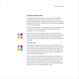 52                                                           The New Value Integrator




     Scorekeepers: Where to start?

     Scorekeepers are primarily focused on reconciling and consolidating
     financial data, reporting results and ensuring regulatory compliance.
     However, they struggle with speed and consistency because of insufficient
     standards and automation. In addition, they lack the necessary ingredients
     to provide business insight.

     To become Value Integrators, Scorekeepers can take three possible paths:
     work first on Finance efficiency, start by improving business insight
     capabilities or do both simultaneously.

     Transforming the Finance organization all at once might allow them to
     reach the dual goals faster. However, this amount of radical change carries
     greater risk and will require significant executive management support
     and a focused change management program to avoid overwhelming their
     enterprises.

     Addressing insight

     Initially pursuing business insight offers some immediate benefits, and it
     may be easier to justify financially. But this approach has a few downsides
     as well. Without Finance process and data standards, organizations will
     lack a single version of the financial truth. As a result, reconciliation may
     cause business insight to lag, reducing the window of time available for
     making decisions and taking action.

     To offset some of these consequences, organizations that choose this
     path should apply the same principles to decision support that enable
     Finance efficiency, namely process and data standards, process owner-
     ship and common financial platforms. They will also need to develop
     analytical skills and put the proper analytics technology, operational data
     standards and decision support processes in place.
 