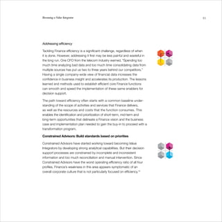 Becoming a Value Integrator                                                    53




Addressing efficiency

Tackling Finance efficiency is a significant challenge, regardless of when
it is done. However, addressing it first may be less painful and wasteful in
the long run. One CFO from the telecom industry warned, “Spending too
much time analyzing bad data and too much time consolidating data from
multiple sources has put us two to three years behind our competitors.”
Having a single company-wide view of financial data increases the
confidence in business insight and accelerates its production. The lessons
learned and methods used to establish efficient core Finance functions
can smooth and speed the implementation of these same enablers for
decision support.

The path toward efficiency often starts with a common baseline under-
standing of the scope of activities and services that Finance delivers,
as well as the resources and costs that the function consumes. This
enables the identification and prioritization of short-term, mid-term and
long-term opportunities that delineate a Finance vision and the business
case and implementation plan needed to gain the buy-in to proceed with a
transformation program.

Constrained Advisors: Build standards based on priorities

Constrained Advisors have started working toward becoming Value
Integrators by developing strong analytical capabilities. But their decision
support processes are constrained by incomplete and inconsistent
information and too much reconciliation and manual intervention. Since
Constrained Advisors have the worst operating efficiency ratio of all four
profiles, Finance’s weakness in this area appears symptomatic of an
overall corporate culture that is not particularly focused on efficiency.10
 