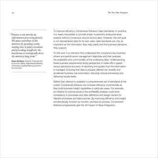 54                                                                                              The New Value Integrator




                                          To improve efficiency, Constrained Advisors need standards. In practice,
“Finance is not merely an                 it is nearly impossible to provide timely, trustworthy enterprise-level
 information processing factory.          analysis without consensus around source data. However, the end goal
 We must contribute to the                is not standardized data for its own sake; data standards are only as
 ministry by spending wisely,             important as the information they help clarify and the business decisions
 staying close to policy execution        they support.
 and providing insight for the
 boardroom to strategically drive         To that end, it is critical to first understand the company’s key business
 the ministry long term.”                 drivers and performance management objectives and then evaluate
                                          the availability and commonality of the underlying data. Understanding
 Koen de Snoo, Director Financial and
 Economic Affairs, Netherlands Ministry   these business requirements lends perspective to trade-offs in speed
 of Housing, Spatial Planning and the     versus perceived accuracy of reporting and guides how the information
 Environment
                                          is managed. Ensuring that data is properly defined can simplify and
                                          accelerate business rule automation, reducing manual processing and
                                          delivering results faster.

                                          Rather than attempt to establish a comprehensive set of standards at the
                                          outset, Constrained Advisors can increase efficiency incrementally as
                                          they build business insight capabilities in particular areas. For example,
                                          an initiative to improve product line profitability analysis could drive
                                          consistency in processes and data definitions and assign owners for
                                          relevant processes and data sources. By improving efficiency and insight
                                          simultaneously, function by function, process by process, Constrained
                                          Advisors progressively gain the full impact of Value Integrators.
 