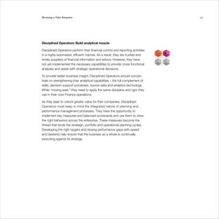 Becoming a Value Integrator                                                      55




Disciplined Operators: Build analytical muscle

Disciplined Operators perform their financial control and reporting activities
in a highly automated, efficient manner. As a result, they are trusted and
timely suppliers of financial information and advice. However, they have
not yet implemented the necessary capabilities to provide cross-functional
analyses and assist with strategic operational decisions.

To provide better business insight, Disciplined Operators should concen-
trate on strengthening their analytical capabilities – the full complement of
skills, decision support processes, source data and analytics technology.
While “moving east,” they need to apply the same discipline and rigor they
use in their core Finance operations.

As they seek to unlock greater value for their companies, Disciplined
Operators must keep in mind the integrated nature of planning and
performance management processes. They have the opportunity to
implement key measures and balanced scorecards and use them to drive
the right behaviors across the enterprise. These measures become the
thread that binds the strategic, portfolio and operational planning cycles.
Developing the right targets and closing performance gaps with speed
and dexterity help ensure that the business as a whole is continually
executing against its strategy.
 