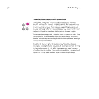 56                                                            The New Value Integrator




     Value Integrators: Keep improving on both fronts

     Although Value Integrators have made substantial progress in terms of
     Finance efficiency and business insight capabilities, they are continuously
     improving both dimensions. Their responses suggest heightened interest
     in using technology to further increase data accuracy, streamline information
     delivery and develop a richer base of information and deeper insights.

     Value Integrators are extremely focused on developing analytical talent. They
     understand that advancing their business insight capabilities also means
     keeping scarce analytical skills engaged and motivated with fresh challenges
     and expanding responsibilities.

     In addition to sharpening their forecast accuracy, Value Integrators are
     developing more sophisticated analytics such as complex scenario planning
     and predictive models. As their ability to anticipate rises, Value Integrators
     should consider embedding these predictive capabilities into operational
     systems to improve responsiveness at the frontlines of the business.
 