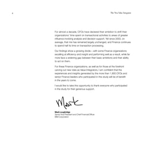 4                                                            The New Value Integrator




    For almost a decade, CFOs have declared their ambition to shift their
    organizations’ time spent on transactional activities to areas of greater
    influence involving analysis and decision support. Yet since 2003, on
    average, that mix has remained largely unchanged, and Finance continues
    to spend half its time on transaction processing.

    Our findings show a growing divide – with some Finance organizations
    excelling at efficiency and insight and performing well as a result, while far
    more face a widening gap between their basic ambitions and their ability
    to act on them.

    For these Finance organizations, as well as for those at the forefront
    carving out new roles as Value Integrators, I am confident that the
    experiences and insights generated by the more than 1,900 CFOs and
    senior Finance leaders who participated in this study will be of benefit
    in the years to come.

    I would like to take this opportunity to thank everyone who participated
    in the study for their generous support.




    Mark Loughridge
    Senior Vice President and Chief Financial Officer
    IBM Corporation
 