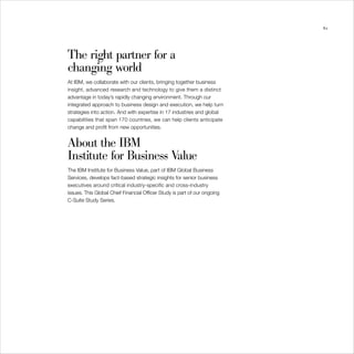 61




The right partner for a
changing world
At IBM, we collaborate with our clients, bringing together business
insight, advanced research and technology to give them a distinct
advantage in today’s rapidly changing environment. Through our
integrated approach to business design and execution, we help turn
strategies into action. And with expertise in 17 industries and global
capabilities that span 170 countries, we can help clients anticipate
change and profit from new opportunities.


About the IBM
Institute for Business Value
The IBM Institute for Business Value, part of IBM Global Business
Services, develops fact-based strategic insights for senior business
executives around critical industry-specific and cross-industry
issues. This Global Chief Financial Officer Study is part of our ongoing
C-Suite Study Series.
 