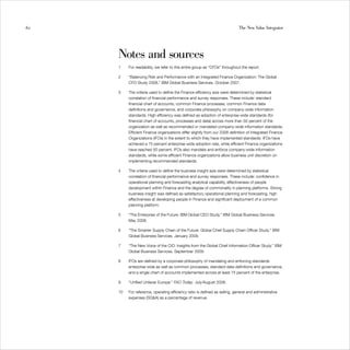 62                                                                           The New Value Integrator




     Notes and sources
     1    For readability, we refer to this entire group as “CFOs” throughout the report.

     2    “Balancing Risk and Performance with an Integrated Finance Organization: The Global
          CFO Study 2008.” IBM Global Business Services. October 2007.

     3    The criteria used to define the Finance efficiency axis were determined by statistical
          correlation of financial performance and survey responses. These include: standard
          financial chart of accounts, common Finance processes, common Finance data
          definitions and governance, and corporate philosophy on company-wide information
          standards. High efficiency was defined as adoption of enterprise-wide standards (for
          financial chart of accounts, processes and data) across more than 50 percent of the
          organization as well as recommended or mandated company-wide information standards.
          Efficient Finance organizations differ slightly from our 2008 definition of Integrated Finance
          Organizations (IFOs) in the extent to which they have implemented standards: IFOs have
          achieved a 75 percent enterprise-wide adoption rate, while efficient Finance organizations
          have reached 50 percent. IFOs also mandate and enforce company-wide information
          standards, while some efficient Finance organizations allow business unit discretion on
          implementing recommended standards.

     4    The criteria used to define the business insight axis were determined by statistical
          correlation of financial performance and survey responses. These include: confidence in
          operational planning and forecasting analytical capability, effectiveness of people
          development within Finance and the degree of commonality in planning platforms. Strong
          business insight was defined as satisfactory operational planning and forecasting, high
          effectiveness at developing people in Finance and significant deployment of a common
          planning platform.

     5    “The Enterprise of the Future: IBM Global CEO Study.” IBM Global Business Services.
          May 2008.

     6    “The Smarter Supply Chain of the Future: Global Chief Supply Chain Officer Study.” IBM
          Global Business Services. January 2009.

     7    “The New Voice of the CIO: Insights from the Global Chief Information Officer Study.” IBM
          Global Business Services. September 2009.

     8    IFOs are defined by a corporate philosophy of mandating and enforcing standards
          enterprise wide as well as common processes, standard data definitions and governance,
          and a single chart of accounts implemented across at least 75 percent of the enterprise.

     9    “Unified Unilever Europe.” FAO Today. July/August 2008.

     10   For reference, operating efficiency ratio is defined as selling, general and administrative
          expenses (SG&A) as a percentage of revenue.
 