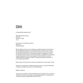 © Copyright IBM Corporation 2010


IBM Global Business Services
Route 100
Somers, NY 10589
U.S.A.


Produced in the United States of America
March 2010
All Rights Reserved


IBM, the IBM logo and ibm.com are trademarks or registered trademarks of International
Business Machines Corporation in the United States, other countries, or both. If these
and other IBM trademarked terms are marked on their first occurrence in this information
with a trademark symbol (® or ™), these symbols indicate U.S. registered or common
law trademarks owned by IBM at the time this information was published. Such trademarks
may also be registered or common law trademarks in other countries. A current list
of IBM trademarks is available on the Web at “Copyright and trademark information” at
ibm.com/legal/copytrade.shtml


Other company, product and service names may be trademarks or service marks of others.


References in this publication to IBM products and services do not imply that IBM intends
to make them available in all countries in which IBM operates.


GBE03277-USEN-02


This document is printed by a Forestry Stewardship Council certified printer on Options PC
100 White cover and text recycled paper using vegetable-based inks. The energy used to
manufacture the paper was generated through wind power.
 