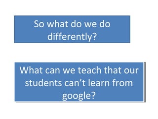 So what do we do differently? What can we teach that our students can’t learn from google? 