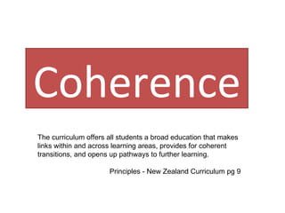 Coherence The curriculum offers all students a broad education that makes links within and across learning areas, provides for coherent transitions, and opens up pathways to further learning. Principles - New Zealand Curriculum pg 9 