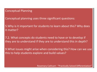 Conceptual Planning Conceptual planning uses three significant questions: Why is it important for students to learn about this? Why does it matter? 2. What concepts do students need to have or to develop if they are to understand if they are to understand this in depth? What issues might arise when considering this? How can we use this to help students explore and build values? Rosemary Cathcart - “Practically Solved Differentiation” 