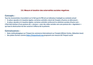 2.6. Mesure et taxation des externalités sociales négatives
Concepts :
Tous les économistes s’accordent sur le fait que le PIB est un indicateur inadapté au contexte actuel
• A valeur ajoutée et à taxation égales, certaines activités créent de l’emploi, d’autres en détruisent ;
• A valeur ajoutée et à taxation égales, certaines activités renforcent la cohésion sociales d’autre non ;
L’Etat doit évoluer d’une posture de « sauveur » avec des aides sociales vers une posture de « régulateur »
qui taxe la destruction du lien social et s’efforce de la prévenir.
Connaissances :
• Note méthodologique sur l’impact du commerce international sur l’emploi (Olivier Cortes, Sébastien Jean)
• Des plates-formes comme https://impacttrack.org proposent une mesure de l’impact social
 