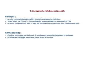 3. Une approche holistique est possible
Concepts :
• La prise en compte des externalités nécessite une approche holistique
• Trop d’impôt tue l’impôt : il faut moduler les impôts existants et notamment la TVA
• Le mieux est l’ennemi du bien : il n’est pas nécessaire de tout mesurer pour commencer à taxer
Connaissances :
• L’analyse systémique sert de base à de nombreuses approches théoriques et pratiques
• La démarche d’écologie industrielle est un début de solution
 