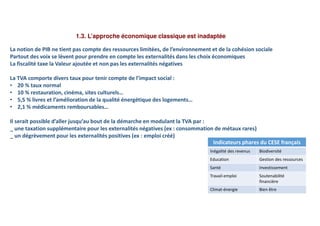 1.3. L’approche économique classique est inadaptée
La notion de PIB ne tient pas compte des ressources limitées, de l’environnement et de la cohésion sociale
Partout des voix se lèvent pour prendre en compte les externalités dans les choix économiques
La fiscalité taxe la Valeur ajoutée et non pas les externalités négatives
La TVA comporte divers taux pour tenir compte de l’impact social :
• 20 % taux normal
• 10 % restauration, cinéma, sites culturels…
• 5,5 % livres et l’amélioration de la qualité énergétique des logements…
• 2,1 % médicaments remboursables…
Il serait possible d’aller jusqu’au bout de la démarche en modulant la TVA par :
_ une taxation supplémentaire pour les externalités négatives (ex : consommation de métaux rares)
_ un dégrèvement pour les externalités positives (ex : emploi créé)
Indicateurs phares du CESE français
Inégalité des revenus Biodiversité
Education Gestion des ressources
Santé Investissement
Travail-emploi Soutenabilité
financière
Climat-énergie Bien être
 