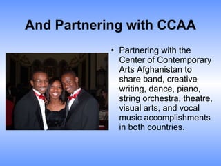 And Partnering with CCAA Partnering with the Center of Contemporary Arts Afghanistan to share band, creative writing, dance, piano, string orchestra, theatre, visual arts, and vocal music accomplishments in both countries. 