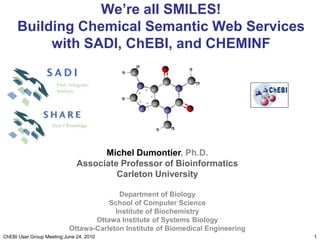 We’re all SMILES! Building Chemical Semantic Web Services with SADI, ChEBI, and CHEMINF 1 ChEBI User Group Meeting:June 24, 2010 Michel Dumontier, Ph.D. Associate Professor of Bioinformatics Carleton University Department of Biology School of Computer Science Institute of Biochemistry Ottawa Institute of Systems Biology Ottawa-Carleton Institute of Biomedical Engineering 
