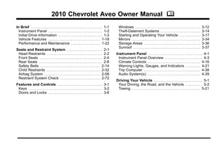2010 Chevrolet Aveo Owner Manual M
In Brief . . . . . . . . . . . . . . . . . . . . . . . . . . . . . . . . . . . . . . . . . . . . 1-1
Instrument Panel . . . . . . . . . . . . . . . . . . . . . . . . . . . . . . . . . 1-2
Initial Drive Information . . . . . . . . . . . . . . . . . . . . . . . . . . . 1-3
Vehicle Features . . . . . . . . . . . . . . . . . . . . . . . . . . . . . . . . 1-18
Performance and Maintenance . . . . . . . . . . . . . . . . . . 1-22
Seats and Restraint System . . . . . . . . . . . . . . . . . . . . . . 2-1
Head Restraints . . . . . . . . . . . . . . . . . . . . . . . . . . . . . . . . . . 2-2
Front Seats . . . . . . . . . . . . . . . . . . . . . . . . . . . . . . . . . . . . . . . 2-4
Rear Seats . . . . . . . . . . . . . . . . . . . . . . . . . . . . . . . . . . . . . . . 2-8
Safety Belts . . . . . . . . . . . . . . . . . . . . . . . . . . . . . . . . . . . . . 2-14
Child Restraints . . . . . . . . . . . . . . . . . . . . . . . . . . . . . . . . . 2-32
Airbag System . . . . . . . . . . . . . . . . . . . . . . . . . . . . . . . . . . 2-58
Restraint System Check . . . . . . . . . . . . . . . . . . . . . . . . . 2-72
Features and Controls . . . . . . . . . . . . . . . . . . . . . . . . . . . . 3-1
Keys . . . . . . . . . . . . . . . . . . . . . . . . . . . . . . . . . . . . . . . . . . . . . 3-2
Doors and Locks . . . . . . . . . . . . . . . . . . . . . . . . . . . . . . . . . 3-6

Windows . . . . . . . . . . . . . . . . . . . . . . . . . . . . . . . . . . . . . . . .
Theft-Deterrent Systems . . . . . . . . . . . . . . . . . . . . . . . .
Starting and Operating Your Vehicle . . . . . . . . . . . . .
Mirrors . . . . . . . . . . . . . . . . . . . . . . . . . . . . . . . . . . . . . . . . . .
Storage Areas . . . . . . . . . . . . . . . . . . . . . . . . . . . . . . . . . . .
Sunroof . . . . . . . . . . . . . . . . . . . . . . . . . . . . . . . . . . . . . . . . .

3-12
3-14
3-17
3-34
3-36
3-37

Instrument Panel . . . . . . . . . . . . . . . . . . . . . . . . . . . . . . . . . 4-1
Instrument Panel Overview . . . . . . . . . . . . . . . . . . . . . . . 4-3
Climate Controls . . . . . . . . . . . . . . . . . . . . . . . . . . . . . . . . 4-16
Warning Lights, Gauges, and Indicators . . . . . . . . . 4-21
Trip Computer . . . . . . . . . . . . . . . . . . . . . . . . . . . . . . . . . . . 4-38
Audio System(s) . . . . . . . . . . . . . . . . . . . . . . . . . . . . . . . . 4-39
Driving Your Vehicle . . . . . . . . . . . . . . . . . . . . . . . . . . . . . . 5-1
Your Driving, the Road, and the Vehicle . . . . . . . . . . 5-2
Towing . . . . . . . . . . . . . . . . . . . . . . . . . . . . . . . . . . . . . . . . . . 5-21

 