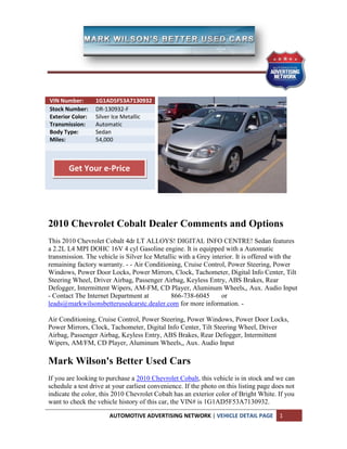 VIN Number:       1G1AD5F53A7130932
Stock Number:     DR-130932-F
Exterior Color:   Silver Ice Metallic
Transmission:     Automatic
Body Type:        Sedan
Miles:            54,000



       Get Your e-Price




2010 Chevrolet Cobalt Dealer Comments and Options
This 2010 Chevrolet Cobalt 4dr LT ALLOYS! DIGITAL INFO CENTRE! Sedan features
a 2.2L L4 MPI DOHC 16V 4 cyl Gasoline engine. It is equipped with a Automatic
transmission. The vehicle is Silver Ice Metallic with a Grey interior. It is offered with the
remaining factory warranty. - - Air Conditioning, Cruise Control, Power Steering, Power
Windows, Power Door Locks, Power Mirrors, Clock, Tachometer, Digital Info Center, Tilt
Steering Wheel, Driver Airbag, Passenger Airbag, Keyless Entry, ABS Brakes, Rear
Defogger, Intermittent Wipers, AM-FM, CD Player, Aluminum Wheels,, Aux. Audio Input
- Contact The Internet Department at          866-738-6045       or
leads@markwilsonsbetterusedcarstc.dealer.com for more information. -

Air Conditioning, Cruise Control, Power Steering, Power Windows, Power Door Locks,
Power Mirrors, Clock, Tachometer, Digital Info Center, Tilt Steering Wheel, Driver
Airbag, Passenger Airbag, Keyless Entry, ABS Brakes, Rear Defogger, Intermittent
Wipers, AM/FM, CD Player, Aluminum Wheels,, Aux. Audio Input

Mark Wilson's Better Used Cars
If you are looking to purchase a 2010 Chevrolet Cobalt, this vehicle is in stock and we can
schedule a test drive at your earliest convenience. If the photo on this listing page does not
indicate the color, this 2010 Chevrolet Cobalt has an exterior color of Bright White. If you
want to check the vehicle history of this car, the VIN# is 1G1AD5F53A7130932.

                       AUTOMOTIVE ADVERTISING NETWORK | VEHICLE DETAIL PAGE             1
 