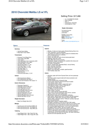 2010 Chevrolet Malibu LS w/1FL                                                                                                      Page 1 of 3




   2010 Chevrolet Malibu LS w/1FL
                                                                                           Selling Price: $17,488
                                                                                                 •   vin: 1G1ZA5E07A4125249
                                                                                                 •   stock: K5243A
                                                                                                 •   door: 4
                                                                                                 •   transmission: Automatic
                                                                                                 •   extcolorgeneric: Gray


                                                                                             Dealer Information
                                                                                            Vic Koenig Chevrolet
                                                                                            1040 East Main
                                                                                            Carbondale

                                                                                            Contact: Internet Sales
                                                                                            Sales Department
                                                                                            Email: vic@vickoenig.com
                                                                                            Phone: 618-529-1000

                                                                                            Dealer
                                                                                            site:http://www.vickoenigbodyshop.com



     Specs                                              Features

       Summary                                           Exterior

          • Vehicle Name Malibu                             • Wheels, 17 (43.2 cm) fascia spoke (Painted Sterling Silver trim)
          • Body Style 4 Door Sedan                         • Tires, P225/50R17 touring, blackwall
                                                            • Tire sealant and inflator kit in place of spare tire (Deleted when
       Transmission                                           (ZFH) compact spare tire is ordered.)
                                                            • Fascia, front body-color
          •   Drivetrain Front Wheel Drive                  • Fascia, rear body-color with chrome license plate bezel
          •   Trans Order Code MN5                          • Moldings, body-color rocker
          •   Trans Type 4                                  • Grille, Black with chrome surround
          •   Trans Description Cont. Automatic w/OD        • Headlamps, halogen composite with crystalline-like lenses and
          •   Trans Description Cont. Again                   automatic exterior lamp control
          •   First Gear Ratio (:1) 2.95                    • Tail lamps, incandescent
          •   Second Gear Ratio (:1) 1.62                   • Mirrors, outside power-adjustable Black, manual-folding
          •   Third Gear Ratio (:1) 1.00                    • Glass, acoustic, laminated
          •   Fourth Gear Ratio (:1) 0.68                   • Glass, Solar-Ray light-tinted
          •   Fifth Gear Ratio (:1)                         • Window trim, bright, side
          •   Sixth Gear Ratio (:1)                         • Wipers, front intermittent, variable, speed-sensitive
          •   Reverse Ratio (:1) 2.14                       • Door handles, body-color
          •   Clutch Size (in)
          •   Final Drive Axle Ratio (:1) 3.91           Interior

       Vehicle                                              • Windows, power with driver Express-Down and rear passenger
                                                              lockout
          • EPA Classification Midsize                      • Door locks, power programmable with lockout protection and
          • EPA Greenhouse Gas Score 7                        delayed locking
          • Annual CO2 Emissions 15K mi/year 7.2            • Remote Keyless Entry, enhanced range
                                                            • Cruise control, electronic with set and resume speed
       Interior Dimensions                                  • Trunk release, power, interior
                                                            • Theft-deterrent alarm system, content theft alarm
          •   Passenger Capacity 5                          • Theft-deterrent system, vehicle, PASS-Key III+
          •   Passenger Volume (ftÂ³) 97.7                  • Air conditioning, single-zone manual
          •   Front Head Room (in) 39.4                     • Defogger, rear-window electric
          •   Front Leg Room (in) 42.2                      • Cup holders, dual front and rear
          •   Front Shoulder Room (in) 55.9                 • Power outlets, 2 auxiliary
          •   Front Hip Room (in) 53.0                      • Mirror, inside rearview manual day/night
          •   Second Head Room (in) 37.2                    • Visors, driver and front passenger vanity mirrors, covered
          •   Second Leg Room (in) 37.6                     • Lighting, interior with front reading lights
          •   Second Shoulder Room (in) 53.9                • Map pockets, driver and front passenger seatbacks
          •   Second Hip Room (in) 52.1                     • Audio system, AM/FM stereo with CD player and MP3 playback
                                                              seek-and-scan, digital clock, auto-tone control, Radio Data
       Weight Information                                     System (RDS), automatic volume, TheftLock, auxiliary input jack
                                                              and cross-band presets
          • Base Curb Weight (lbs) 3415                     • Audio system feature, 6-speaker system
                                                            • XM Radio is standard on more than 50 2010 GM models,
       Mileage                                                including three trial months of service. XM turns your world on with
                                                              commercial-free music channels for virtually every music genre,
          • Fuel Economy Est-Combined (MPG) 25                all in amazing digital quality sound. Turn on your favorite sports,
          • EPA Fuel Economy Est - City (MPG) 22              the biggest names in News, Talk and Comedy, family
          • EPA Fuel Economy Est - Hwy (MPG) 30               programming, exclusive concerts and original music series,
                                                              wherever you go from coast to coast. Everything worth listening to
       Trailering                                             is now on XM. (XM service available only in the 48 contiguous
                                                              United States and the District of Columbia. XM Radio subscription
          • Dead Weight Hitch - Max Trailer Wt. (lbs)         required and sold separately after trial
          • Dead Weight Hitch - Max Tongue Wt. (lbs)




http://inventory.tkcarsites.com/Print.aspx?VehicleID=72955003-k5243a                                                                 3/15/2011
 