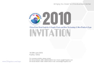 Bringing Y Closer to China Business Market
                                                                             ou




                                                 2010
                           China Cross-Strait Logistics & Supply Chain and New Technology & New Products Expo


                           INVITATION
                           18-20th June 2010
                           Fuzhou China

                           For overseas exhibitor, please contact:
                           Mr. Richard Mobile: 0086-13806034369 E-mail: richard_tsai@21logistics.com
www.21logistics.com/expo   Mr. Brooke Mobile: 0086-13590412463 E-mail: overseas@21logistics.com
 