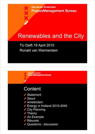 Renewables and the City
TU Delft 19 April 2010
Ronald van Warmerdam




  Content
    Statement
    Seoul
    Amsterdam
    Energy in Holland 2010-2040
    City Planning
    Theory
    An Example
    Résumé
    Questions ; discussion
 