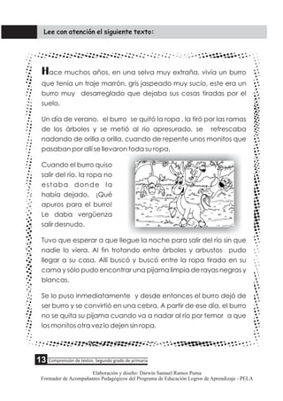 Hace muchos años, en una selva muy extraña, vivía un burro
que tenía un traje marrón, gris jaspeado muy sucio, este era un
burro muy desarreglado que dejaba sus cosas tiradas por el
suelo.
Un día de verano, el burro se quitó la ropa , la tiró por las ramas
de los árboles y se metió al río apresurado, se refrescaba
nadando de orilla a orilla, cuando de repente unos monitos que
pasaban por allí se llevaron toda su ropa.
Cuando el burro quiso
salir del río, la ropa no
estaba donde la
había dejado, ¡Qué
apuros para el burro!
Le daba vergüenza
salir desnudo.
Tuvo que esperar a que llegue la noche para salir del río sin que
nadie lo viera. Al fin trotando entre árboles y arbustos pudo
llegar a su casa. Allí buscó y buscó entre la ropa tirada en su
cama y sólo pudo encontrar una pijama limpia de rayas negras y
blancas.
Se lo puso inmediatamente y desde entonces el burro dejó de
ser burro y se convirtió en una cebra. A partir de ese día, el burro
no se quita su pijama cuando va a nadar al río por temor a que
los monitos otra vez lo dejen sin ropa.
Lee con atención el siguiente texto:
Comprensión de textos: Segundo grado de primaria
Elaboración y diseño: Darwin Samuel Ramos Puma
Formador de Acompañantes Pedagógicos del Programa de Educación Logros de Aprendizaje - PELA
13
 