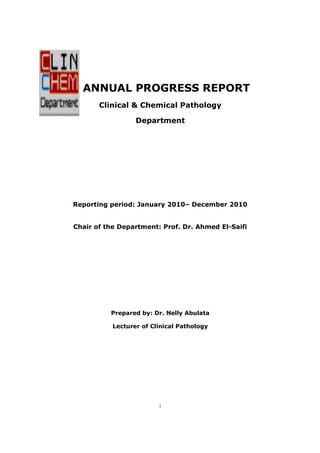 ANNUAL PROGRESS REPORT
Clinical & Chemical Pathology
Department

Reporting period: January 2010– December 2010
2010

Chair of the Department: Prof. Dr. Ahmed El-Saifi
El

Prepared by: Dr. Nelly Abulata
Lecturer of Clinical Pathology

1

 