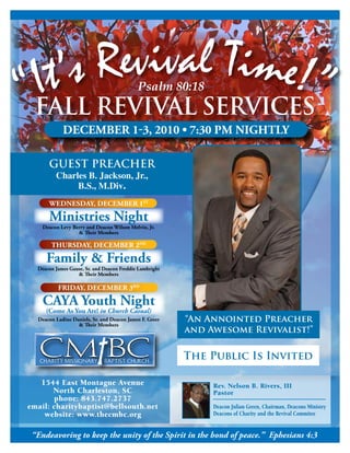 “It’s Revival Time!”                        Psalm 80:18
 FALL RevivAL SeRviceS
            december 1-3, 2010 • 7:30 pm niGhtLy

      GUeST PReAcHeR
         Charles B. Jackson, Jr.,
              B.S., M.Div.
      Wednesday, december 1st

      ministries night
    deacon Levy berry and deacon Wilson melvin, Jr.
                  & Their members

       thursday, december 2nd

     Family & Friends
  deacon James Gause, sr. and deacon Freddie Lambright
                  & Their members

          Friday, december 3rd

    caya youth night
     (come as you are! in Church Casual)
  deacon Ladine daniels, sr. and deacon James F. Greer   “An Annointed Preacher
                  & Their members
                                                         and Awesome Revivalist!”

                                                         The Public is invited

   1544 East Montague Avenue                                  Rev. Nelson B. Rivers, III
       North Charleston, SC                                   Pastor
       phone: 843.747.2737
email: charitybaptist@bellsouth.net                           Deacon Julian Green, Chairman, Deacons Ministry
    website: www.thecmbc.org                                  Deacons of Charity and the Revival Commitee


 “Endeavoring to keep the unity of the Spirit in the bond of peace.” Ephesians 4:3
 
