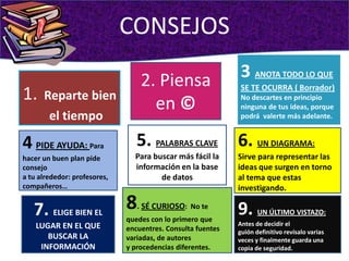 CONSEJOS3 ANOTA TODO LO QUE SE TE OCURRA ( Borrador)No descartes en principio ninguna de tus ideas, porque podrá  valerte más adelante.2. Piensa en ©1.Reparte bien el tiempo5. PALABRAS CLAVE Para buscar más fácil la información en la base de datos 6. UN DIAGRAMA:Sirve para representar las ideas que surgen en torno al tema que estas investigando.4PIDE AYUDA: Para hacer un buen plan pide consejoa tu alrededor: profesores, compañeros…8. SÉ CURIOSO:  No te quedes con lo primero queencuentres. Consulta fuentes variadas, de autoresy procedencias diferentes.7. ELIGE BIEN EL LUGAR EN EL QUE BUSCAR LA INFORMACIÓN 9. UN ÚLTIMO VISTAZO:Antes de decidir elguión definitivo revísalo varias vecesy finalmente guarda una copia de seguridad.