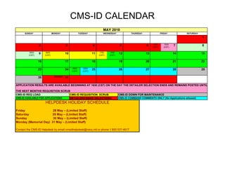 CMS-ID CALENDAR
                                                                         MAY 2010
      SUNDAY                  MONDAY                  TUESDAY            WEDNESDAY            THURSDAY                FRIDAY         SATURDAY
                                                                                                                                                1

                                                                                                               1530      1630
                 2                       3                       4                     5                 6    (CST)     (CST)
                                                                                                                                7               8

          0000         0000                                            1700    1800
         (CST)
                 9    (CST)
                                         10                      11   (CST)   (CST)
                                                                                      12                 13                     14              15

                 16                      17                      18                   19                 20                     21              22

                                               0500       0500
                 23                      24   (CST)      (CST)
                                                                 25                   26                 27                     28              29

                 30            HOLIDAY   31

APPLICATION RESULTS ARE AVAILABLE BEGINNING AT 1630 (CST) ON THE DAY THE DETAILER SELECTION ENDS AND REMAINS POSTED UNTIL

THE NEXT MONTHS REQUISITION SCRUB
CMS-ID REQ LOAD                   CMS-ID REQUISITION SCRUB                            CMS-ID DOWN FOR MAINTENANCE
CMS-ID AVAILABLE FOR APPLICATIONS DETAILERS MAKE SELECTIONS                           CMS-ID COMMAND COMMENTS ONLY (No Applications allowed)
                      HELPDESK HOLIDAY SCHEDULE
Friday                 28 May – (Limited Staff)
Saturday               29 May – (Limited Staff)
Sunday                 30 May – (Limited Staff)
Monday (Memorial Day) 31 May – (Limited Staff)

Contact the CMS-ID Helpdesk by email cmsidhelpdesk@navy.mil or phone 1 800 537-4617
 
