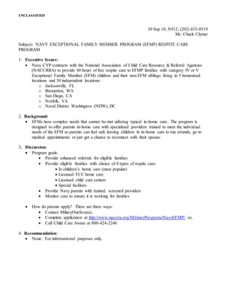 UNCLASSIFIED
30 Sep 10, N912, (202) 433-0519
Mr. Chuck Clymer
Subject: NAVY EXCEPTIONAL FAMILY MEMBER PROGRAM (EFMP) RESPITE CARE
PROGRAM
1. Executive Issues:
 Navy CYP contracts with the National Association of Child Care Resource & Referral Agencies
(NACCRRA) to provide 40 hours of free respite care to EFMP families with category IV or V
Exceptional Family Member (EFM) children and their non-EFM siblings living in 5 homestead
locations and 50 independent locations:
o Jacksonville, FL
o Bremerton, WA
o San Diego, CA
o Norfolk, VA
o Naval District Washington (NDW), DC
2. Background:
 EFMs have complex needs that cannot be met utilizing typical in-home care. The program is
designed to offer parents in-home care with specialized providers trained to meet the individual
needs of the EFM so parents can feel safe leaving children in in-home care to run errands, go to
medical appointments or just get a chance to reconnect with their spouse.
3. Discussion:
 Program goals:
 Provide enhanced referrals for eligible families
 Provide eligible families with choice of 4 types of respite care:
 In children’s home care (most popular)
 Licensed FCC home care
 Licensed child care centers
 Special facilities
 Provide Navy parents with trained, screened providers
 Monitor care to ensure it is working for families
 How do parents apply? There are three ways:
 Contact MiliaryOneSource,
 Complete application at http://www.naccrra.org/MilitaryPrograms/NavyEFMP/ or,
 Call Child Care Aware at 800-424-2246
4. Recommendation:
 None. For informational purposes only.
 