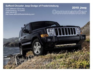 Safford Chrysler Jeep Dodge of Fredericksburg
5202 Jefferson Davis Hwy                                                                                2010 Jeep
                                                                                                                ®

Fredericksburg, VA 22408
(888) 544-8122
http://www.saffordoffredericksburg.com/




When you visit our Fredericksburg new and used Chrysler, Jeep, and Dodge car dealership your
satisfaction is our primary concern. If you value low prices and variety of high-quality vehicles,
Safford Chrysler Jeep Dodge of Fredericksburg is the first and last place you will need to shop for a
new or used car by Chrysler, Jeep, or Dodge. The team at Safford Chrysler Jeep Dodge of
Fredericksburg is proud to serve the communities of Woodbridge, King George, and Ashland with
Chrysler, Jeep, and Dodge cars and would like to have the chance to earn your business.
 