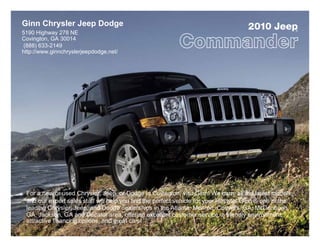 Ginn Chrysler Jeep Dodge                                                               2010 Jeep            ®
5190 Highway 278 NE
Covington, GA 30014
 (888) 633-2149
http://www.ginnchryslerjeepdodge.net/




 For a new or used Chrysler, Jeep, or Dodge in Covington, visit Ginn! We carry all the latest models,
 and our expert sales staff will help you find the perfect vehicle for your lifestyle. Ginn is one of the
 leading Chrysler, Jeep, and Dodge dealerships in the Atlanta, Monroe, Conyers, GA, McDonough,
 GA, Jackson, GA and Decatur area, offering excellent customer service, a friendly environment,
 attractive financing options, and great cars!
 