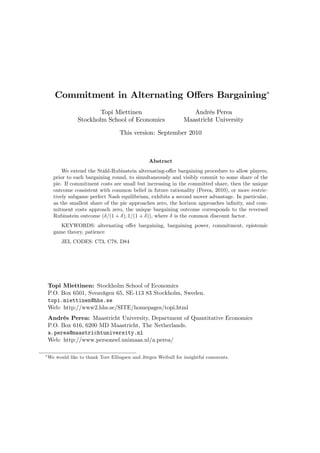 Commitment in Alternating O¤ers Bargaining
Topi Miettinen
Stockholm School of Economics
Andrés Perea
Maastricht University
This version: September 2010
Abstract
We extend the Ståhl-Rubinstein alternating-o¤er bargaining procedure to allow players,
prior to each bargaining round, to simultaneously and visibly commit to some share of the
pie. If commitment costs are small but increasing in the committed share, then the unique
outcome consistent with common belief in future rationality (Perea, 2010), or more restric-
tively subgame perfect Nash equilibrium, exhibits a second mover advantage. In particular,
as the smallest share of the pie approaches zero, the horizon approaches in…nity, and com-
mitment costs approach zero, the unique bargaining outcome corresponds to the reversed
Rubinstein outcome ( =(1 + ); 1=(1 + )), where is the common discount factor.
KEYWORDS: alternating o¤er bargaining, bargaining power, commitment, epistemic
game theory, patience
JEL CODES: C73, C78, D84
Topi Miettinen: Stockholm School of Economics
P.O. Box 6501, Sveavägen 65, SE-113 83 Stockholm, Sweden.
topi.miettinen@hhs.se
Web: http://www2.hhs.se/SITE/homepages/topi.html
Andrés Perea: Maastricht University, Department of Quantitative Economics
P.O. Box 616, 6200 MD Maastricht, The Netherlands.
a.perea@maastrichtuniversity.nl
Web: http://www.personeel.unimaas.nl/a.perea/
We would like to thank Tore Ellingsen and Jörgen Weibull for insightful comments.
 