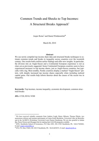 1
Common Trends and Shocks to Top Incomes:
A Structural Breaks Approach
Jesper Roine††
and Daniel Waldenström
March 06, 2010
Abstract
We use newly compiled top income share data and structural breaks techniques to es-
timate common trends and breaks in inequality across countries over the twentieth
century. Our results both confirm earlier findings and offer new insights. In particular,
the division into an Anglo-Saxon and a Continental European experience is not as
clear cut as previously suggested. Some Continental European countries seem to have
experienced increases in top income shares, just as Anglo-Saxon countries, but typi-
cally with a lag. Most notably, Nordic countries display a marked ““Anglo-Saxon”” pat-
tern, with sharply increased top income shares especially when including realized
capital gains. Our results help inform theories about the causes of the recent rise in
inequality.
Keywords: Top incomes, income inequality, economic development, common struc-
tural breaks
JEL: C320, D310, N300
We have received valuable comments from Andrew Leigh, Henry Ohlsson, Thomas Piketty, two
anonymous referees and seminar participants at Centre Emile Bernheim, Université Libre de Bruxelles
and at the 3rd BETA Workshop, Université Louis Pasteur Strasbourg. We are also grateful to Jushan
Bai, Pierre Perron and Zhongjun Qu for making their GAUSS programs available.
††
SITE, Stockholm School of Economics, P.O. Box 6501, SE-11383 Stockholm, Ph: +46-8-7369682,
E-mail: jesper.roine@hhs.se
IFN, P.O. Box 55665, SE-10215 Stockholm, Ph: +46-8-6654531, E-mail: danielw@ifn.se.
 