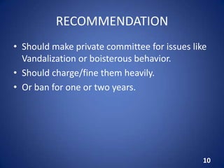RECOMMENDATION
• Should make private committee for issues like
Vandalization or boisterous behavior.
• Should charge/fine them heavily.
• Or ban for one or two years.
10
 