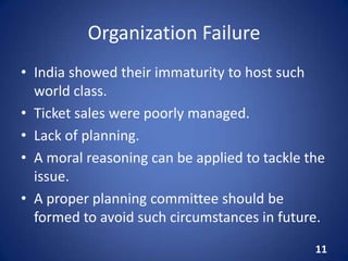 Organization Failure
• India showed their immaturity to host such
world class.
• Ticket sales were poorly managed.
• Lack of planning.
• A moral reasoning can be applied to tackle the
issue.
• A proper planning committee should be
formed to avoid such circumstances in future.
11
 