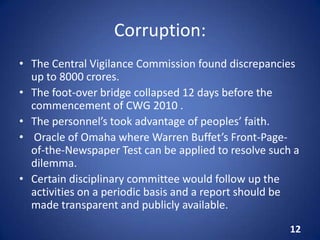 Corruption:
• The Central Vigilance Commission found discrepancies
up to 8000 crores.
• The foot-over bridge collapsed 12 days before the
commencement of CWG 2010 .
• The personnel’s took advantage of peoples’ faith.
• Oracle of Omaha where Warren Buffet’s Front-Page-
of-the-Newspaper Test can be applied to resolve such a
dilemma.
• Certain disciplinary committee would follow up the
activities on a periodic basis and a report should be
made transparent and publicly available.
12
 