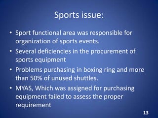 Sports issue:
• Sport functional area was responsible for
organization of sports events.
• Several deficiencies in the procurement of
sports equipment
• Problems purchasing in boxing ring and more
than 50% of unused shuttles.
• MYAS, Which was assigned for purchasing
equipment failed to assess the proper
requirement
13
 
