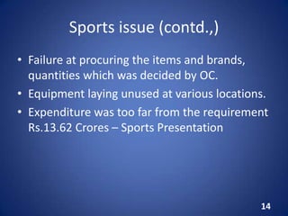 Sports issue (contd.,)
• Failure at procuring the items and brands,
quantities which was decided by OC.
• Equipment laying unused at various locations.
• Expenditure was too far from the requirement
Rs.13.62 Crores – Sports Presentation
14
 