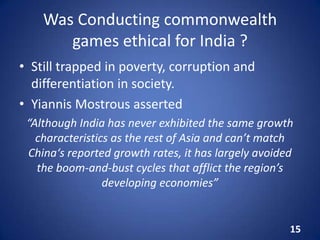 Was Conducting commonwealth
games ethical for India ?
• Still trapped in poverty, corruption and
differentiation in society.
• Yiannis Mostrous asserted
“Although India has never exhibited the same growth
characteristics as the rest of Asia and can’t match
China‘s reported growth rates, it has largely avoided
the boom-and-bust cycles that afflict the region’s
developing economies”
15
 