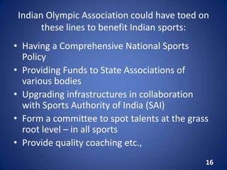 Indian Olympic Association could have toed on
these lines to benefit Indian sports:
• Having a Comprehensive National Sports
Policy
• Providing Funds to State Associations of
various bodies
• Upgrading infrastructures in collaboration
with Sports Authority of India (SAI)
• Form a committee to spot talents at the grass
root level – in all sports
• Provide quality coaching etc.,
16
 