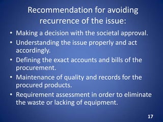Recommendation for avoiding
recurrence of the issue:
• Making a decision with the societal approval.
• Understanding the issue properly and act
accordingly.
• Defining the exact accounts and bills of the
procurement.
• Maintenance of quality and records for the
procured products.
• Requirement assessment in order to eliminate
the waste or lacking of equipment.
17
 