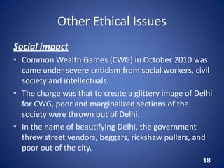 Other Ethical Issues
Social impact
• Common Wealth Games (CWG) in October 2010 was
came under severe criticism from social workers, civil
society and intellectuals.
• The charge was that to create a glittery image of Delhi
for CWG, poor and marginalized sections of the
society were thrown out of Delhi.
• In the name of beautifying Delhi, the government
threw street vendors, beggars, rickshaw pullers, and
poor out of the city.
18
 
