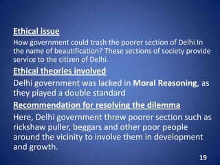 Ethical issue
How government could trash the poorer section of Delhi In
the name of beautification? These sections of society provide
service to the citizen of Delhi.
Ethical theories involved
Delhi government was lacked in Moral Reasoning, as
they played a double standard
Recommendation for resolving the dilemma
Here, Delhi government threw poorer section such as
rickshaw puller, beggars and other poor people
around the vicinity to involve them in development
and growth.
19
 