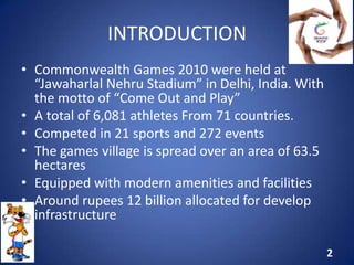 INTRODUCTION
• Commonwealth Games 2010 were held at
“Jawaharlal Nehru Stadium” in Delhi, India. With
the motto of “Come Out and Play”
• A total of 6,081 athletes From 71 countries.
• Competed in 21 sports and 272 events
• The games village is spread over an area of 63.5
hectares
• Equipped with modern amenities and facilities
• Around rupees 12 billion allocated for develop
infrastructure
2
 
