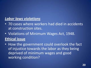 Labor laws violations
• 70 cases where workers had died in accidents
at construction sites.
• Violations of Minimum Wages Act, 1948.
Ethical issue
• How the government could overlook the fact
of injustice towards the labor as they being
deprived of minimum wages and good
working condition?
20
 