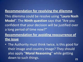 Recommendation for resolving the dilemma
This dilemma could be resolve using “Laura Nash
Model”. The Ninth question says that “Are you
confident that your decision will be justified over
a long period of time now?”
Recommendation for avoiding reoccurrence of
the issue
• The Authority must think twice, is this good for
their image and country image? They should
also apply “Moral Reasoning” while getting
down to such things. 21
 