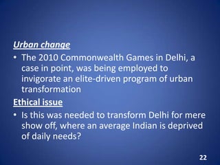 Urban change
• The 2010 Commonwealth Games in Delhi, a
case in point, was being employed to
invigorate an elite-driven program of urban
transformation
Ethical issue
• Is this was needed to transform Delhi for mere
show off, where an average Indian is deprived
of daily needs?
22
 
