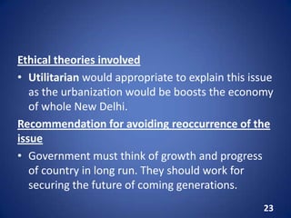 Ethical theories involved
• Utilitarian would appropriate to explain this issue
as the urbanization would be boosts the economy
of whole New Delhi.
Recommendation for avoiding reoccurrence of the
issue
• Government must think of growth and progress
of country in long run. They should work for
securing the future of coming generations.
23
 