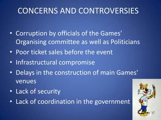 CONCERNS AND CONTROVERSIES
• Corruption by officials of the Games'
Organising committee as well as Politicians
• Poor ticket sales before the event
• Infrastructural compromise
• Delays in the construction of main Games'
venues
• Lack of security
• Lack of coordination in the government
3
 