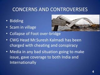 CONCERNS AND CONTROVERSIES
• Bidding
• Scam in village
• Collapse of Foot over-bridge
• CWG Head Mr.Suresh Kalmadi has been
charged with cheating and conspiracy
• Media in any bad situation going to make
issue, gave coverage to both India and
Internationally
4
 