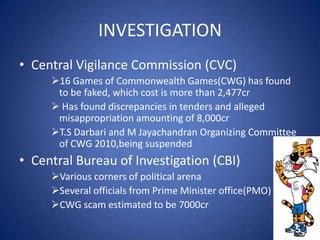 INVESTIGATION
• Central Vigilance Commission (CVC)
16 Games of Commonwealth Games(CWG) has found
to be faked, which cost is more than 2,477cr
 Has found discrepancies in tenders and alleged
misappropriation amounting of 8,000cr
T.S Darbari and M Jayachandran Organizing Committee
of CWG 2010,being suspended
• Central Bureau of Investigation (CBI)
Various corners of political arena
Several officials from Prime Minister office(PMO)
CWG scam estimated to be 7000cr
5
 